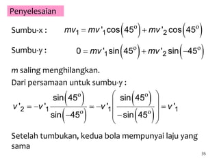 35
Penyelesaian
Sumbu-x :    1 1 2' cos 45 ' cos 45mv mv mv o o
Sumbu-y :    1 20 ' sin 45 ' sin 45mv mv  o o
m saling menghilangkan.
Dari persamaan untuk sumbu-y :
 
 
 
 2 1 1 1
sin 45 sin 45
' ' ' '
sin 45 sin 45
v v v v
 
     
   
 
o o
o o
Setelah tumbukan, kedua bola mempunyai laju yang
sama
 
