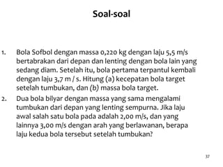 37
Soal-soal
1. Bola Sofbol dengan massa 0,220 kg dengan laju 5,5 m/s
bertabrakan dari depan dan lenting dengan bola lain yang
sedang diam. Setelah itu, bola pertama terpantul kembali
dengan laju 3,7 m / s. Hitung (a) kecepatan bola target
setelah tumbukan, dan (b) massa bola target.
2. Dua bola bilyar dengan massa yang sama mengalami
tumbukan dari depan yang lenting sempurna. Jika laju
awal salah satu bola pada adalah 2,00 m/s, dan yang
lainnya 3,00 m/s dengan arah yang berlawanan, berapa
laju kedua bola tersebut setelah tumbukan?
 
