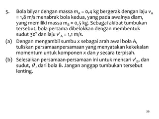 39
5. Bola bilyar dengan massa mA = 0,4 kg bergerak dengan laju vA
= 1,8 m/s menabrak bola kedua, yang pada awalnya diam,
yang memiliki massa mB = 0,5 kg. Sebagai akibat tumbukan
tersebut, bola pertama dibelokkan dengan membentuk
sudut 30° dan laju v'A = 1,1 m/s.
(a) Dengan mengambil sumbu x sebagai arah awal bola A,
tuliskan persamaanpersamaan yang menyatakan kekekalan
momentum untuk komponen x dan y secara terpisah.
(b) Selesaikan persamaan-persamaan ini untuk mencari v'B, dan
sudut, q', dari bola B. Jangan anggap tumbukan tersebut
lenting.
 