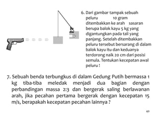 40
7. Sebuah benda terbungkus di dalam Gedung Putih bermassa 1
kg tiba-tiba meledak menjadi dua bagian dengan
perbandingan massa 2:3 dan bergerak saling berlawanan
arah, jika pecahan pertama bergerak dengan kecepatan 15
m/s, berapakah kecepatan pecahan lainnya ?
6. Dari gambar tampak sebuah
peluru 10 gram
ditembakkan ke arah sasaran
berupa balok kayu 5 kg yang
digantungkan pada tali yang
panjang. Setelah ditembakkan
peluru tersebut bersarang di dalam
balok kayu itu dan keduanya
terdorong naik 20 cm dari posisi
semula. Tentukan kecepatan awal
peluru !
20
cm
 