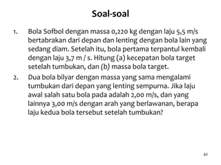 42
Soal-soal
1. Bola Sofbol dengan massa 0,220 kg dengan laju 5,5 m/s
bertabrakan dari depan dan lenting dengan bola lain yang
sedang diam. Setelah itu, bola pertama terpantul kembali
dengan laju 3,7 m / s. Hitung (a) kecepatan bola target
setelah tumbukan, dan (b) massa bola target.
2. Dua bola bilyar dengan massa yang sama mengalami
tumbukan dari depan yang lenting sempurna. Jika laju
awal salah satu bola pada adalah 2,00 m/s, dan yang
lainnya 3,00 m/s dengan arah yang berlawanan, berapa
laju kedua bola tersebut setelah tumbukan?
 