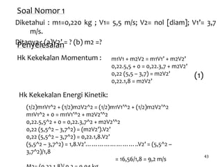 43
Soal Nomor 1
Diketahui : m1=0,220 kg ; V1= 5,5 m/s; V2= nol [diam]; V1’= 3,7
m/s.
Ditanya : (a)V2’ = ? (b) m2 =?Penyelesaian
Hk Kekekalan Momentum :
Hk Kekekalan Energi Kinetik:
(1)
m1V1 + m2V2 = m1V1’ + m2V2’
0,22.5,5 + 0 = 0,22.3,7 + m2V2’
0,22 (5,5 – 3,7) = m2V2’
0,22.1,8 = m2V2’
(1/2)m1V1^2 + (1/2)m2V2^2 = (1/2)m1V1’^2 + (1/2)m2V2’^2
m1V1^2 + 0 = m1V1’^2 + m2V2’^2
0,22.5,5^2 + 0 = 0,22.3,7^2 + m2V2’^2
0,22 (5,5^2 – 3,7^2) = (m2V2’).V2’
0,22 (5,5^2 – 3,7^2) = 0,22.1,8.V2’
(5,5^2 – 3,7^2) = 1,8.V2’……………………..V2’ = (5,5^2 –
3,7^2)/1,8
= 16,56/1,8 = 9,2 m/s
 