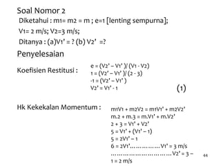 44
Soal Nomor 2
Diketahui : m1= m2 = m ; e=1 [lenting sempurna];
V1= 2 m/s; V2=3 m/s;
Ditanya : (a)V1’ = ? (b) V2’ =?
Penyelesaian
Hk Kekekalan Momentum :
(1)
m1V1 + m2V2 = m1V1’ + m2V2’
m.2 + m.3 = m.V1’ + m.V2’
2 + 3 = V1’ + V2’
5 = V1’ + (V1’ – 1)
5 = 2V1’ – 1
6 = 2V1’……………V1’ = 3 m/s
…………………………V2’ = 3 –
1 = 2 m/s
e = (V2’ – V1’ )/ (V1 - V2)
1 = (V2’ – V1’ )/ (2 - 3)
-1 = (V2’ – V1’ )
V2’ = V1’ - 1
Koefisien Restitusi :
 