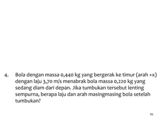 45
4. Bola dengan massa 0,440 kg yang bergerak ke timur (arah +x)
dengan laju 3,70 m/s menabrak bola massa 0,220 kg yang
sedang diam dari depan. Jika tumbukan tersebut lenting
sempurna, berapa laju dan arah masingmasing bola setelah
tumbukan?
3. Inti suatu atom yang mula-mula diam massanya 3,8 x 10-25
kg. Karena bersifat radioaktif, maka inti ini pada suatu saat
mengeluarkan partikel bermassa 6,6x10-27 kg dengan
kecepatan 1,5x107 m/s. Karena itu terdapat inti sisa yang
tersentak ke belakang ("recoil"). Berapakah kecepatan inti
recoil tersebut ?
 