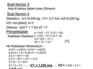 Soal Nomor 3
Ada di bahas dalam buku Schaum
Soal Nomor 4
Diketahui : m1=0,440 kg ; V1= 3,7 m/s; m2=0,220 kg;
V2= nol [diam]; e=1;
Ditanya : (a)V1’ = ? (b) V2’ =?
Penyelesaian
Hk Kekekalan Momentum :
(1)
m1V1 + m2V2 = m1V1’ + m2V2’
0,44.3,7 + 0 = 0,44.V1’ + 0,22V2’
2.3,7 = 2V1’ + V2’
2.3,7 = 2V1’ + (V1’ + 3,7)
3,7 (2 - 1) = 3V1’
3,7 / 3 = V1’………V1’ = 1,235 m/s…….V2’= 1,235 + 3,7 =
e = (V2’ – V1’ )/ (V1 - V2)
1 = (V2’ – V1’ )/ (3,7 - 0)
3,7= (V2’ – V1’ )
V2’ = V1’ + 3,7
Koefisien Restitusi :
 