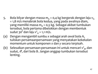 47
5. Bola bilyar dengan massa mA = 0,4 kg bergerak dengan laju vA
= 1,8 m/s menabrak bola kedua, yang pada awalnya diam,
yang memiliki massa mB = 0,5 kg. Sebagai akibat tumbukan
tersebut, bola pertama dibelokkan dengan membentuk
sudut 30° dan laju v'A = 1,1 m/s.
(a) Dengan mengambil sumbu x sebagai arah awal bola A,
tuliskan persamaanpersamaan yang menyatakan kekekalan
momentum untuk komponen x dan y secara terpisah.
(b) Selesaikan persamaan-persamaan ini untuk mencari v'B, dan
sudut, q', dari bola B. Jangan anggap tumbukan tersebut
lenting.
 
