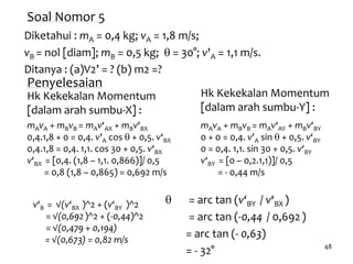 48
Soal Nomor 5
Diketahui : mA = 0,4 kg; vA = 1,8 m/s;
vB = nol [diam]; mB = 0,5 kg; q = 30°; v'A = 1,1 m/s.
Ditanya : (a)V2’ = ? (b) m2 =?
Penyelesaian
Hk Kekekalan Momentum
[dalam arah sumbu-X] :
mAvA + mBvB = mAv‘AX + mBv‘BX
0,4.1,8 + 0 = 0,4. v'A cos q + 0,5. v‘BX
0,4.1,8 = 0,4. 1,1. cos 30 + 0,5. v‘BX
v‘BX = [0,4. (1,8 – 1,1. 0,866)]/ 0,5
= 0,8 (1,8 – 0,865) = 0,692 m/s
Hk Kekekalan Momentum
[dalam arah sumbu-Y] :
mAvA + mBvB = mAv‘AY + mBv‘BY
0 + 0 = 0,4. v'A sin q + 0,5. v‘BY
0 = 0,4. 1,1. sin 30 + 0,5. v‘BY
v‘BY = [0 – 0,2.1,1)]/ 0,5
= - 0,44 m/s
v‘B = √(v‘BX )^2 + (v‘BY )^2
= √(0,692)^2 + (-0,44)^2
= √(0,479 + 0,194)
= √(0,673) = 0,82 m/s
q = arc tan (v‘BY / v‘BX )
= arc tan (-0,44 / 0,692)
= arc tan (- 0,63)
= - 32°
 
