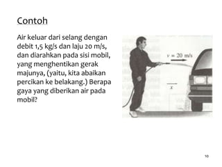 10
Contoh
Air keluar dari selang dengan
debit 1,5 kg/s dan laju 20 m/s,
dan diarahkan pada sisi mobil,
yang menghentikan gerak
majunya, (yaitu, kita abaikan
percikan ke belakang.) Berapa
gaya yang diberikan air pada
mobil?
 