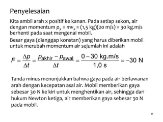 11
Penyelesaian
Kita ambil arah x positif ke kanan. Pada setiap sekon, air
dengan momentum px = mvx = (1,5 kg)(20 m/s) = 30 kg.m/s
berhenti pada saat mengenai mobil.
Besar gaya (dianggap konstan) yang harus diberikan mobil
untuk merubah momentum air sejumlah ini adalah
akhir awal 0 30 kg.m/s
30 N
1,0 s
p pp
F
t t
 
    
 
Tanda minus menunjukkan bahwa gaya pada air berlawanan
arah dengan kecepatan asal air. Mobil memberikan gaya
sebesar 30 N ke kiri untuk menghentikan air, sehingga dari
hukum Newton ketiga, air memberikan gaya sebesar 30 N
pada mobil.
 