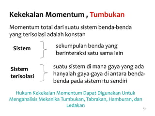 12
Kekekalan Momentum , Tumbukan
Momentum total dari suatu sistem benda-benda
yang terisolasi adalah konstan
Sistem sekumpulan benda yang
berinteraksi satu sama lain
Sistem
terisolasi
suatu sistem di mana gaya yang ada
hanyalah gaya-gaya di antara benda-
benda pada sistem itu sendiri
Hukum Kekekalan Momentum Dapat Digunakan Untuk
Menganalisis Mekanika Tumbukan, Tabrakan, Hamburan, dan
Ledakan
 