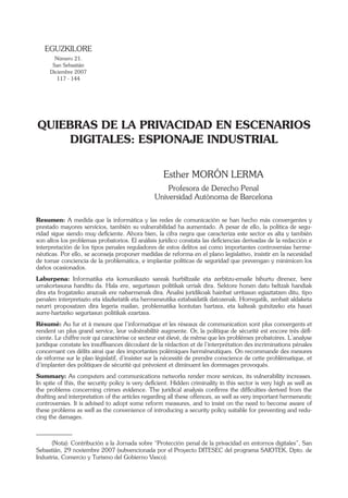 EGUZKILORE
Número 21.
San Sebastián
Diciembre 2007
117 - 144

QUIEBRAS DE LA PRIVACIDAD EN ESCENARIOS
DIGITALES: ESPIONAJE INDUSTRIAL
Esther MORÓN LERMA
Profesora de Derecho Penal
Universidad Autónoma de Barcelona
Resumen: A medida que la informática y las redes de comunicación se han hecho más convergentes y
prestado mayores servicios, también su vulnerabilidad ha aumentado. A pesar de ello, la política de seguridad sigue siendo muy deﬁciente. Ahora bien, la cifra negra que caracteriza este sector es alta y también
son altos los problemas probatorios. El análisis jurídico constata las deﬁciencias derivadas de la redacción e
interpretación de los tipos penales reguladores de estos delitos así como importantes controversias hermenéuticas. Por ello, se aconseja proponer medidas de reforma en el plano legislativo, insistir en la necesidad
de tomar conciencia de la problemática, e implantar políticas de seguridad que prevengan y minimicen los
daños ocasionados.
Laburpena: Informatika eta komunikazio sareak hurbiltzaile eta zerbitzu-emaile bihurtu direnez, bere
urrakortasuna handitu da. Hala ere, segurtasun politikak urriak dira. Sektore honen datu beltzak handiak
dira eta frogatzeko arazoak ere nabarmenak dira. Analisi juridikoak hainbat urritasun egiaztatzen ditu, tipo
penalen interpretazio eta idazketatik eta hermeneutika eztabaidatik datozenak. Horregatik, zenbait aldaketa
neurri proposatzen dira legeria mailan, problematika kontutan hartzea, eta kalteak gutxitzeko eta hauei
aurre-hartzeko segurtasun politikak ezartzea.
Résumé: Au fur et à mesure que l’informatique et les réseaux de communication sont plus convergents et
rendent un plus grand service, leur vulnérabilité augmente. Or, la politique de sécurité est encore très déﬁciente. Le chiffre noir qui caractérise ce secteur est élevé, de même que les problèmes probatoires. L’analyse
juridique constate les insufﬁsances découlant de la rédaction et de l’interprétation des incriminations pénales
concernant ces délits ainsi que des importantes polémiques herméneutiques. On recommande des mesures
de réforme sur le plan législatif, d’insister sur la nécessité de prendre conscience de cette problématique, et
d’implanter des politiques de sécurité qui prévoient et diminuent les dommages provoqués.
Summary: As computers and communications networks render more services, its vulnerability increases.
In spite of this, the security policy is very deﬁcient. Hidden criminality in this sector is very high as well as
the problems concerning crimes evidence. The juridical analysis conﬁrms the difﬁculties derived from the
drafting and interpretation of the articles regarding all these offences, as well as very important hermeneutic
controversies. It is advised to adopt some reform measures, and to insist on the need to become aware of
these problems as well as the convenience of introducing a security policy suitable for preventing and reducing the damages.

(Nota): Contribución a la Jornada sobre “Protección penal de la privacidad en entornos digitales”, San
Sebastián, 29 noviembre 2007 (subvencionada por el Proyecto DITESEC del programa SAIOTEK, Dpto. de
Industria, Comercio y Turismo del Gobierno Vasco).

 