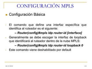 CONFIGURACIÓN MPLS
◼ Configuración Básica
• El comando que define una interfaz específica que
identifica al ruteador es el siguiente:
– Router(config)#mpls ldp router-id [interface]
• Generalmente se debe escoger la interfaz de loopback
que identificará al ruteador dentro de la nube MPLS:
– Router(config)#mpls ldp router-id loopback 0
• Este comando viene deshabilitado por default
08/12/2018 110
 