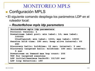 MONITOREO MPLS
◼ Configuración MPLS
• El siguiente comando despliega los parámetros LDP en el
ruteador local:
– Router#show mpls ldp parameters
08/12/2018 118
 
