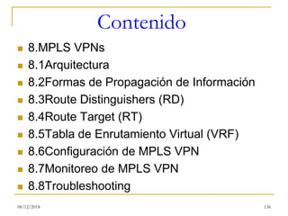 Contenido
◼ 8.MPLS VPNs
◼ 8.1Arquitectura
◼ 8.2Formas de Propagación de Información
◼ 8.3Route Distinguishers (RD)
◼ 8.4Route Target (RT)
◼ 8.5Tabla de Enrutamiento Virtual (VRF)
◼ 8.6Configuración de MPLS VPN
◼ 8.7Monitoreo de MPLS VPN
◼ 8.8Troubleshooting
08/12/2018 136
 