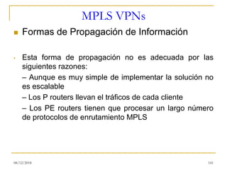 MPLS VPNs
◼ Formas de Propagación de Información
• Esta forma de propagación no es adecuada por las
siguientes razones:
– Aunque es muy simple de implementar la solución no
es escalable
– Los P routers llevan el tráficos de cada cliente
– Los PE routers tienen que procesar un largo número
de protocolos de enrutamiento MPLS
08/12/2018 141
 
