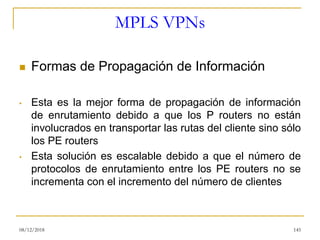 MPLS VPNs
◼ Formas de Propagación de Información
• Esta es la mejor forma de propagación de información
de enrutamiento debido a que los P routers no están
involucrados en transportar las rutas del cliente sino sólo
los PE routers
• Esta solución es escalable debido a que el número de
protocolos de enrutamiento entre los PE routers no se
incrementa con el incremento del número de clientes
08/12/2018 145
 