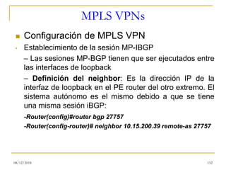 MPLS VPNs
◼ Configuración de MPLS VPN
• Establecimiento de la sesión MP-IBGP
– Las sesiones MP-BGP tienen que ser ejecutados entre
las interfaces de loopback
– Definición del neighbor: Es la dirección IP de la
interfaz de loopback en el PE router del otro extremo. El
sistema autónomo es el mismo debido a que se tiene
una misma sesión iBGP:
-Router(config)#router bgp 27757
-Router(config-router)# neighbor 10.15.200.39 remote-as 27757
08/12/2018 152
 