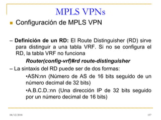 MPLS VPNs
◼ Configuración de MPLS VPN
– Definición de un RD: El Route Distinguisher (RD) sirve
para distinguir a una tabla VRF. Si no se configura el
RD, la tabla VRF no funciona
Router(config-vrf)#rd route-distinguisher
– La sintaxis del RD puede ser de dos formas:
•ASN:nn (Número de AS de 16 bits seguido de un
número decimal de 32 bits)
•A.B.C.D.:nn (Una dirección IP de 32 bits seguido
por un número decimal de 16 bits)
08/12/2018 157
 