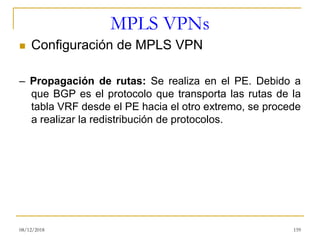 MPLS VPNs
◼ Configuración de MPLS VPN
– Propagación de rutas: Se realiza en el PE. Debido a
que BGP es el protocolo que transporta las rutas de la
tabla VRF desde el PE hacia el otro extremo, se procede
a realizar la redistribución de protocolos.
08/12/2018 159
 