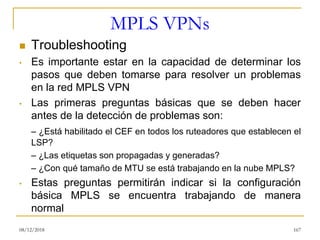 MPLS VPNs
◼ Troubleshooting
• Es importante estar en la capacidad de determinar los
pasos que deben tomarse para resolver un problemas
en la red MPLS VPN
• Las primeras preguntas básicas que se deben hacer
antes de la detección de problemas son:
– ¿Está habilitado el CEF en todos los ruteadores que establecen el
LSP?
– ¿Las etiquetas son propagadas y generadas?
– ¿Con qué tamaño de MTU se está trabajando en la nube MPLS?
• Estas preguntas permitirán indicar si la configuración
básica MPLS se encuentra trabajando de manera
normal
08/12/2018 167
 