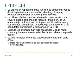 LFIB y LIB
◼ La LIB es un repositorio cuya función es almacenar redes
destino/prefijos y sus respectivos bindings locales y
remotos creados por un router y sus vecinos.
◼ La LIB en sí misma no es la base de datos usada para
llevar a cabo decisiones de reenvío - más bien, es un
almacenaje de todos los bindings conocidos del router y
sus vecinos, el cual será usado luego para escoger a los
candidatos apropiados y colocarlos en la LFIB.
◼ Cuando los anuncios han sido realizados y cada router
conoce y ha almacenado todas las labels, el reenvío puede
ocurrir.
◼ Lo que nos falta ahora es: ¿Qué label se utiliza en cada
caso?
❑ Debe haber una manera de que cada router pueda
diferenciarlas.
08/12/2018 17
 
