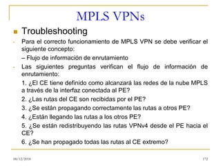 MPLS VPNs
◼ Troubleshooting
• Para el correcto funcionamiento de MPLS VPN se debe verificar el
siguiente concepto:
– Flujo de información de enrutamiento
• Las siguientes preguntas verifican el flujo de información de
enrutamiento:
1. ¿El CE tiene definido como alcanzará las redes de la nube MPLS
a través de la interfaz conectada al PE?
2. ¿Las rutas del CE son recibidas por el PE?
3. ¿Se están propagando correctamente las rutas a otros PE?
4. ¿Están llegando las rutas a los otros PE?
5. ¿Se están redistribuyendo las rutas VPNv4 desde el PE hacia el
CE?
6. ¿Se han propagado todas las rutas al CE extremo?
08/12/2018 172
 
