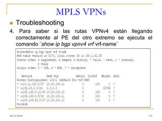 MPLS VPNs
◼ Troubleshooting
4. Para saber si las rutas VPNv4 están llegando
correctamente al PE del otro extremo se ejecuta el
comando ¨show ip bgp vpnv4 vrf vrf-name¨
08/12/2018 176
 