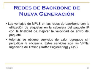 Redes de Backbone de
Nueva Generación
• Las ventajas de MPLS en las redes de backbone son la
utilización de etiquetas en la cabecera del paquete IP
con la finalidad de mejorar la velocidad de envío del
paquete.
• Además se obtiene servicios de valor agregado sin
perjudicar la eficiencia. Estos servicios son las VPNs,
Ingeniería de Tráfico (Traffic Engineering) y QoS.
08/12/2018 185
 