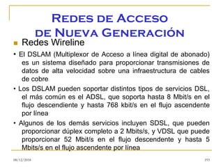 Redes de Acceso
de Nueva Generación
◼ Redes Wireline
• El DSLAM (Multiplexor de Acceso a línea digital de abonado)
es un sistema diseñado para proporcionar transmisiones de
datos de alta velocidad sobre una infraestructura de cables
de cobre
• Los DSLAM pueden soportar distintos tipos de servicios DSL,
el más común es el ADSL, que soporta hasta 8 Mbit/s en el
flujo descendiente y hasta 768 kbit/s en el flujo ascendente
por línea
• Algunos de los demás servicios incluyen SDSL, que pueden
proporcionar dúplex completo a 2 Mbits/s, y VDSL que puede
proporcionar 52 Mbit/s en el flujo descendente y hasta 5
Mbits/s en el flujo ascendente por línea
08/12/2018 193
 