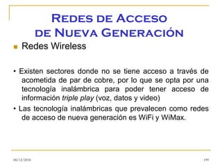 Redes de Acceso
de Nueva Generación
◼ Redes Wireless
• Existen sectores donde no se tiene acceso a través de
acometida de par de cobre, por lo que se opta por una
tecnología inalámbrica para poder tener acceso de
información triple play (voz, datos y video)
• Las tecnología inalámbricas que prevalecen como redes
de acceso de nueva generación es WiFi y WiMax.
08/12/2018 199
 