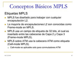 Conceptos Básicos MPLS
Etiquetas MPLS
◼ MPLS fue diseñado para trabajar con cualquier
encapsulación L2.
◼ La mayoría de encapsulaciones L2 son conocidas como
Frame-mode en MPLS.
◼ MPLS usa un campo de etiqueta de 32 bits, el cual es
insertado entre las cabeceras de Capa 2 y Capa 3
(Frame-mode MPLS).
◼ MPLS sobre ATM usa la cabecera ATM como etiqueta
(Cell-mode MPLS).
❑ Cell-mode es aplicable solo para conmutadores ATM
08/12/2018 45
 