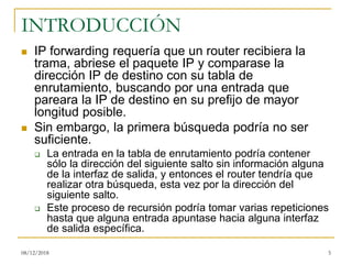 INTRODUCCIÓN
◼ IP forwarding requería que un router recibiera la
trama, abriese el paquete IP y comparase la
dirección IP de destino con su tabla de
enrutamiento, buscando por una entrada que
pareara la IP de destino en su prefijo de mayor
longitud posible.
◼ Sin embargo, la primera búsqueda podría no ser
suficiente.
❑ La entrada en la tabla de enrutamiento podría contener
sólo la dirección del siguiente salto sin información alguna
de la interfaz de salida, y entonces el router tendría que
realizar otra búsqueda, esta vez por la dirección del
siguiente salto.
❑ Este proceso de recursión podría tomar varias repeticiones
hasta que alguna entrada apuntase hacia alguna interfaz
de salida específica.
08/12/2018 5
 