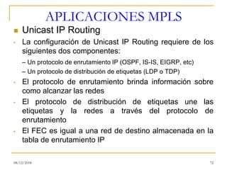APLICACIONES MPLS
◼ Unicast IP Routing
• La configuración de Unicast IP Routing requiere de los
siguientes dos componentes:
– Un protocolo de enrutamiento IP (OSPF, IS-IS, EIGRP, etc)
– Un protocolo de distribución de etiquetas (LDP o TDP)
• El protocolo de enrutamiento brinda información sobre
como alcanzar las redes
• El protocolo de distribución de etiquetas une las
etiquetas y la redes a través del protocolo de
enrutamiento
• El FEC es igual a una red de destino almacenada en la
tabla de enrutamiento IP
08/12/2018 72
 