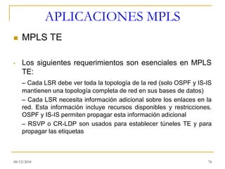APLICACIONES MPLS
◼ MPLS TE
• Los siguientes requerimientos son esenciales en MPLS
TE:
– Cada LSR debe ver toda la topología de la red (solo OSPF y IS-IS
mantienen una topología completa de red en sus bases de datos)
– Cada LSR necesita información adicional sobre los enlaces en la
red. Esta información incluye recursos disponibles y restricciones.
OSPF y IS-IS permiten propagar esta información adicional
– RSVP o CR-LDP son usados para establecer túneles TE y para
propagar las etiquetas
08/12/2018 74
 