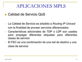 APLICACIONES MPLS
◼ Calidad de Servicio QoS
• La Calidad de Servicio es añadido a Routing IP Unicast
con la finalidad de proveer servicios diferenciados
• Características adicionales de TDP o LDP son usadas
para propagar diferentes etiquetas para diferentes
clases de servicio
• El FEC es una combinación de una red de destino y una
clase de servicio
08/12/2018 75
 