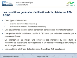 Les conditions générales d’utilisation de la plateforme API-
AGRO
 Deux types d’utilisateurs :
◦ les clients (consomment des ressources)
◦ les fournisseurs (mettent à disposition des ressources)
 Une gouvernance assurée par un consortium constitué des membres fondateurs
 Une gestion de la plateforme confiée à l’ACTA et une animation assurée par le
réseau numérique
 Un financement qui intègre une cotisation des membres du consortium, la
recherche de subventions ou de sponsors et un modèle économique rémunéré par
les échanges monétisés
 Les conditions générales de la plateforme Open Data Soft s’appliquent
3Conférence API-AGRO - #APIAGRO Mercredi 10 février 2016
 