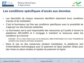 Les conditions spécifiques d’accès aux données
4
 Les descriptifs de chaque ressource identifient clairement leurs conditions
d’accès et de réutilisation
 C’est le fournisseur qui fixe ses conditions spécifiques avec la possibilité de
s’appuyer sur des licences existantes.
 Le fournisseur est le seul responsable des ressources qu’il publie à travers la
plateforme API-AGRO et il s’engage à maintenir la ressource selon les
conditions qu’il énonce
◦ Exemple : Si il y a des mises à jour sur la ressource, délai d’information d’un mois. Possibilité de
maintenir des versions archivées (snapshot)
 Dans le cas où des ressources seraient monétisées, la plateforme sert
d’intermédiaire technologique pour le paiement en ligne (solution Stripe pour
des mises en place simples et rapides de paiement en ligne)
Conférence API-AGRO - #APIAGRO Mercredi 10 février 2016
 