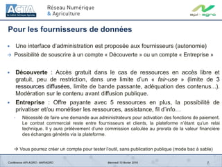 Pour les fournisseurs de données
7
 Une interface d’administration est proposée aux fournisseurs (autonomie)
 Possibilité de souscrire à un compte « Découverte » ou un compte « Entreprise »
 Découverte : Accès gratuit dans le cas de ressources en accès libre et
gratuit, peu de restriction, dans une limite d’un « fair-use » (limite de 3
ressources diffusées, limite de bande passante, adéquation des contenus...).
Modération sur le contenu avant diffusion publique.
 Entreprise : Offre payante avec 5 ressources en plus, la possibilité de
privatiser et/ou monétiser les ressources, assistance, fil d’info…
◦ Nécessité de faire une demande aux administrateurs pour activation des fonctions de paiement.
Le contrat commercial reste entre fournisseurs et clients, la plateforme n’étant qu’un relai
technique. Il y aura prélèvement d’une commission calculée au prorata de la valeur financière
des échanges générés via la plateforme.
 Vous pourrez créer un compte pour tester l’outil, sans publication publique (mode bac à sable)
Conférence API-AGRO - #APIAGRO Mercredi 10 février 2016
 