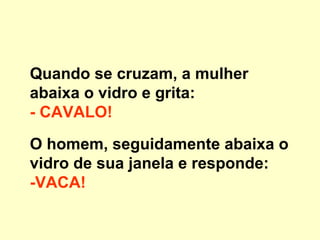 Quando se cruzam, a mulher abaixa o vidro e grita:  - CAVALO!   O homem, seguidamente abaixa o vidro de sua janela e responde:  -VACA!   