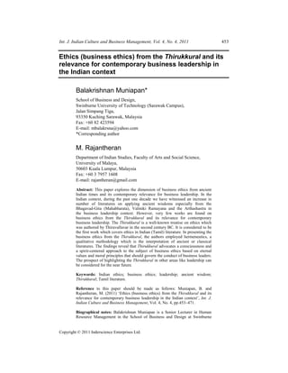 Int. J. Indian Culture and Business Management, Vol. 4, No. 4, 2011                           453


Ethics (business ethics) from the Thirukkural and its
relevance for contemporary business leadership in
the Indian context

         Balakrishnan Muniapan*
         School of Business and Design,
         Swinburne University of Technology (Sarawak Campus),
         Jalan Simpang Tiga,
         93350 Kuching Sarawak, Malaysia
         Fax: +60 82 423594
         E-mail: mbalakrsna@yahoo.com
         *Corresponding author


         M. Rajantheran
         Department of Indian Studies, Faculty of Arts and Social Science,
         University of Malaya,
         50603 Kuala Lumpur, Malaysia
         Fax: +60 3 7957 1608
         E-mail: rajantheran@gmail.com

         Abstract: This paper explores the dimension of business ethics from ancient
         Indian times and its contemporary relevance for business leadership. In the
         Indian context, during the past one decade we have witnessed an increase in
         number of literatures on applying ancient wisdoms especially from the
         Bhagavad-Gita (Mahabharata), Valmiki Ramayana and the Arthashastra in
         the business leadership context. However, very few works are found on
         business ethics from the Thirukkural and its relevance for contemporary
         business leadership. The Thirukkural is a well-known treatise on ethics which
         was authored by Thiruvallavar in the second century BC. It is considered to be
         the first work which covers ethics in Indian (Tamil) literature. In presenting the
         business ethics from the Thirukkural, the authors employed hermeneutics, a
         qualitative methodology which is the interpretation of ancient or classical
         literatures. The findings reveal that Thirukkural advocates a consciousness and
         a spirit-centered approach to the subject of business ethics based on eternal
         values and moral principles that should govern the conduct of business leaders.
         The prospect of highlighting the Thirukkural in other areas like leadership can
         be considered for the near future.

         Keywords: Indian ethics; business ethics; leadership; ancient wisdom;
         Thirukkural; Tamil literature.

         Reference to this paper should be made as follows: Muniapan, B. and
         Rajantheran, M. (2011) ‘Ethics (business ethics) from the Thirukkural and its
         relevance for contemporary business leadership in the Indian context’, Int. J.
         Indian Culture and Business Management, Vol. 4, No. 4, pp.453–471.

         Biographical notes: Balakrishnan Muniapan is a Senior Lecturer in Human
         Resource Management in the School of Business and Design at Swinburne


Copyright © 2011 Inderscience Enterprises Ltd.
 