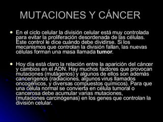 MUTACIONES Y CÁNCER  En el ciclo celular la división celular está muy controlada para evitar la proliferación desordenada de las células. Este control le dice cuándo debe dividirse. Si los mecanismos que controlan la división fallan, las nuevas células forman una masa llamada  tumor .  Hoy día está claro la relación entre la aparición del cáncer y cambios en el ADN. Hay muchos factores que provocan mutaciones (mutágenos) y algunos de ellos son además cancerígenos (radiaciones, algunos virus llamados oncogénicos, y diversas compuestos químicos). Para que una célula normal se convierta en célula tumoral o cancerosa debe acumular varias mutaciones,  (mutaciones carcinógenas) en los genes que controlan la división celular.  
