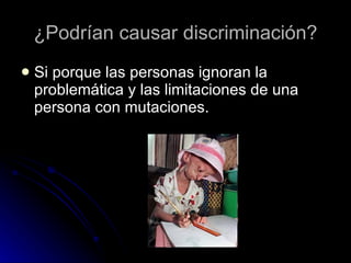 ¿Podrían causar discriminación? Si porque las personas ignoran la problemática y las limitaciones de una persona con  mutaciones.  