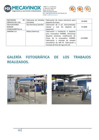                                                                                                 PAMA‐ P.I. Los Moreros                                                                                                                                               
                                                                                                             C/. Mina Prin, Nave 151                                                                   
                                                                                                             Apdo. Correos nº33                                                                           
                                                                                                             41870 Aznalcóllar (Sevilla)                                                                      
                                                                                                            Tfno.: 954 136 052 /54 Fax: 954 136 051 /53 
                                                                                                             E‐mail: info@mecavinox.es 
              
MATADERO           DE                              Villanueva  de  Córdoba  Fabricación  de  nueva  estructura  para 
                                                                                                                                                                                                                           18.000€ 
IBÉRICOS DEL SUR                                   (Córdoba)                depósito de tripas. 
DESTILACIONES                                      Dos Hermanas (Sevilla)  Fabricación  de  3  ud.  Intercambiador 
BORDAS                                                                      tubular  y  1ud.  De  depósito  de                                                                                                             75.000€ 
CHINCHURRETA,S.A.                                                           expansión. 
DANONE S.A.                                        Aldaia (Valencia)        Fabricación  e  instalación  e  depósito 
                                                                            para  envasadora  HAMBA,  demontaje 
                                                                            depósito  existente,  modificación  de 
                                                                            líneas  de  la  envasadora  HAMBA.                                                                                                            123.000€ 
                                                                            Fabricación  y  montaje  de  tampón 
                                                                            atmosférico  de  500  lts.  Fabricación  y 
                                                                            montaje de línea de agua de red. 
 
              
              
GALERÍA  FOTOGRÁFICA  DE  LOS  TRABAJOS 
REALIZADOS. 
              
              
              
              
              
              
              
              
              
              
              
                                                                                            
              
              
              
                                                        
                                                                                
                                                                                
                                                                                
                                                                                
                                                                                
                                                                                

                        10             
              
 