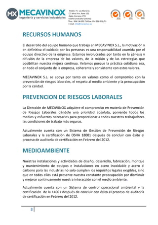                                                                                                  PAMA‐ P.I. Los Moreros                                                                                                                                               
                                                                                                C/. Mina Prin, Nave 151                                                                   
                                                                                                Apdo. Correos nº33                                                                           
                                                                                                41870 Aznalcóllar (Sevilla)                                                                      
                                                                                               Tfno.: 954 136 052 /54 Fax: 954 136 051 /53 
                                                                                                E‐mail: info@mecavinox.es 
 

RECURSOS HUMANOS 
  
El desarrollo del equipo humano que trabaja en MECAVINOX S.L., la motivación y 
en definitiva el cuidado por las personas es una responsabilidad asumida por el 
equipo directivo de la empresa. Estamos involucrados por tanto en la génesis y 
difusión  de  la  empresa  de  los  valores,  de  la  misión  y  de  las  estrategias  que 
posibilitan  nuestra  mejora  continua.  Velamos  porque  la  práctica  cotidiana  sea, 
en todo el conjunto de la empresa, coherente y consistente con estos valores. 
 
MECAVINOX  S.L.  se  apoya  por  tanto  en  valores  como  el  compromiso  con  la 
prevención de riesgos laborales, el respeto al medio ambiente y la preocupación 
por la calidad. 
 
PREVENCION DE RIESGOS LABORALES 
 
La Dirección de MECAVINOX adquiere el compromiso en materia de Prevención 
de  Riesgos  Laborales  dándole  una  prioridad  absoluta,  poniendo  todos  los 
medios y esfuerzos necesarios para proporcionar a todos nuestros trabajadores 
las condiciones de trabajo más seguras. 
 
Actualmente  cuenta  con  un  Sistema  de  Gestión  de  Prevención  de  Riesgos 
Laborales  y  la  certificación  de  OSHA  18001  después  de  concluir  con  éxito  el 
proceso de auditoría de certificación en Febrero del 2012. 
 
MEDIOAMBIENTE 
 
Nuestras instalaciones y actividades de diseño, desarrollo, fabricación, montaje 
y  mantenimiento  de  equipos  e  instalaciones  en  acero  inoxidable  y  acero  al 
carbono para las industrias no solo cumplen los requisitos legales exigibles, sino 
que en todos ellos está presente nuestra constante preocupación por disminuir 
y mejorar continuamente nuestra interacción con el medio ambiente.

Actualmente  cuenta  con  un  Sistema  de  control  operacional  ambiental  y  la 
certificación  de la 14001 después de concluir con éxito el proceso de auditoría 
de certificación en Febrero del 2012. 
 
               3          
 
 