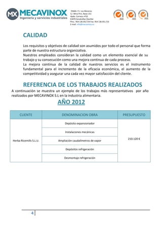                                                                                                  PAMA‐ P.I. Los Moreros                                                                                                                                               
                                                                                                        C/. Mina Prin, Nave 151                                                                   
                                                                                                        Apdo. Correos nº33                                                                           
                                                                                                        41870 Aznalcóllar (Sevilla)                                                                      
                                                                                                       Tfno.: 954 136 052 /54 Fax: 954 136 051 /53 
                                                                                                        E‐mail: info@mecavinox.es 
         

        CALIDAD 
        Los requisitos y objetivos de calidad son asumidos por todo el personal que forma 
        parte de nuestra estructura organizativa. 
        Nuestros  empleados  consideran  la  calidad  como  un  elemento  esencial  de  su 
        trabajo y su consecución como una mejora continua de cada proceso. 
        La  mejora  continua  de  la  calidad  de  nuestros  servicios  es  el  instrumento 
        fundamental  para  el  incremento  de  la  eficacia  económica,  el  aumento  de  la 
        competitividad y asegurar una cada vez mayor satisfacción del cliente. 
         
        REFERENCIA DE LOS TRABAJOS REALIZADOS 
A  continuación  se  muestra  un  ejemplo  de  los  trabajos  más  representativos    por  año 
realizados por MECAVINOX S.L en la industria alimentaria. 
                                                                        AÑO 2012 
                            
     CLIENTE                                                                    DENOMINACION OBRA                                                                                                  PRESUPUESTO 

                                                                                      Depósito expansionador  

                                                                                       Instalaciones mecánicas 

                                                                                                                                                                                                             210.120 € 
Herba Ricemills S.L.U.                                                    Ampliación caudalímetros de vapor 
                                                                                                                                                                                                                  

                                                                                       Depósitos refrigeración  

                                                                                     Desmontaje refrigeración 

         
         
         
         
         
         
         
         
         


                       4          
         
 