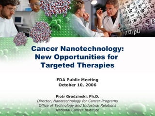 Cancer Nanotechnology:
New Opportunities for
Targeted Therapies
FDA Public Meeting
October 10, 2006
Piotr Grodzinski, Ph.D.
Director, Nanotechnology for Cancer Programs
Office of Technology and Industrial Relations
National Cancer Institute
 