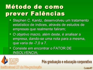 Método de como prever Falências Stephen C. Kanitz, desenvolveu um tratamento estatístico de índices, através de estudos de empresas que realmente faliram; O objetivo macro, além deste, é analisar a empresa, dando-se uma nota para a mesma, que varia de -7,0 a 7. Consiste em encontrar o FATOR DE INSOLVENCIA; 