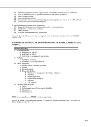 103
2.4. Afectación de pares craneales, especialmente por debilidad bilateral de músculos faciales.
2.5. Inicio de la recuperación 2-4 semanas después de que cese la progresión.
2.6. Disfunción autonómica.
2.7. Ausencia de fiebre al inicio.
2.8. Concentración elevada de proteínas en líquido cefalorraquídeo con menos de 10 x 106 células/l.
2.9. Características electrodiagnósticas típicas.
3. Manifestaciones que descartan el diagnóstico:
3.1. Diagnóstico de botulismo, miastenia, poliomielitis o neuropatía tóxica.
3.2. Metabolismo anormal de las porfirinas.
3.3. Difteria reciente.
3.4. Síndrome puramente sensitivo, sin debilidad.
Asbury AK, Cornblath DR: Assessment of current diagnostic criteria for Guillain-Barré syndrome. Ann Neurol 1990:27
(Supl):S21-S24.
CRITERIOS DE SOSPECHA DE SÍNDROME DE GUILLAIN-BARRÉ AL INGRESO EN EL
HOSPITAL
MM.II.: miembros inferiores; MM.SS: miembros superiores.
Fulgham JR, Wijdicks EFM: Guillain-Barré syndrome. En: Diringer MN: Update on Neurologic Critical Care. Critical Care
Clinics. WB Saunders Co, 1997:1-15.
 