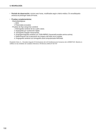 • Período de observación: mínimo seis horas, modificable según criterio médico. En encefalopatía
anóxica se prolongar hasta 24 horas.
• Pruebas complementarias:
· Electrofisiológicas:
i. EEG
ii.Potenciales evocados
· Pruebas de flujo sanguíneo cerebral.
i. Arteriografía cerebral de los cuatro vasos.
ii. Angiografía por sustracción digital.
iii. Sonografía Doppler transcraneal.
iv. Angiogammagrafía cerebral con Tc99-HMPAO (hexametil-propilen-amino-oxima).
v. Determinación de la saturación de oxígeno del bulbo de la yugular.
vi. Angiografía cerebral con tomografía axial computarizada helicoidal.
Escalante Cobo J.L,. Escudero Augusto D.Conclusiones de la III Conferencia de Consenso de la SEMICYUC. Muerte en-
cefßlica en las Unidades de Cuidados Intensivos. M Intensiva 2000;24:193-197
106
6. NEUROLOGÍA
 