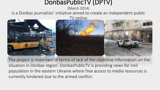 DonbasPublicTV (DPTV)
(March 2014)
is a Donbas journalists’ initiative aimed to create an independent public
TV online
The project is important in terms of lack of the objective information on the
situation in Donbas region. DonbasPublicTV is providing news for civil
population in the eastern Ukraine where free access to media resources is
currently hindered due to the armed conflict.
 